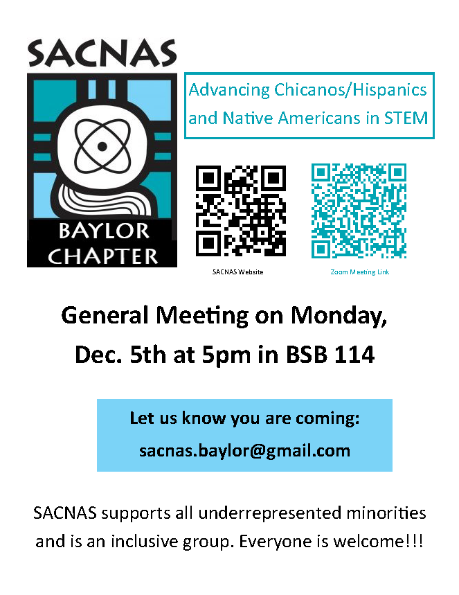 SACNAS Advancing Chicanos/Hispanics and Native Americans in STEM. General Meeting on Monday, Dec, 5th at 5pm in BSB 114. Let us know you are coming: sacnas.baylor.edu@gmail.com. SACNAS supports all underrepresented minorities and is an inclusive group. Everyone is welcome!!!